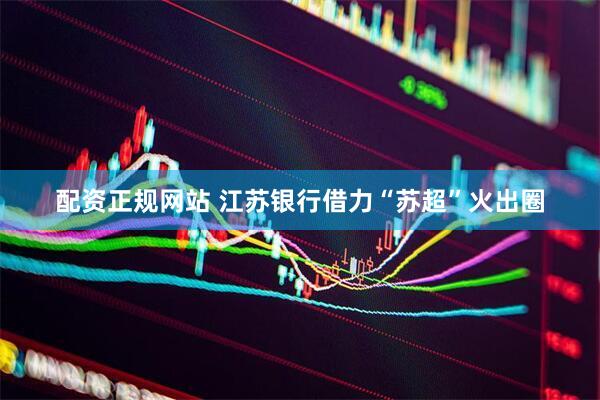 配资正规网站 江苏银行借力“苏超”火出圈