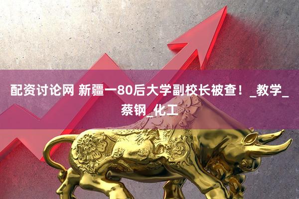配资讨论网 新疆一80后大学副校长被查！_教学_蔡钢_化工