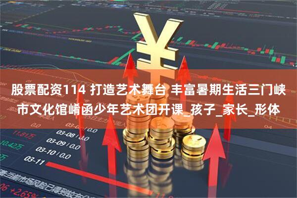 股票配资114 打造艺术舞台 丰富暑期生活三门峡市文化馆崤函少年艺术团开课_孩子_家长_形体