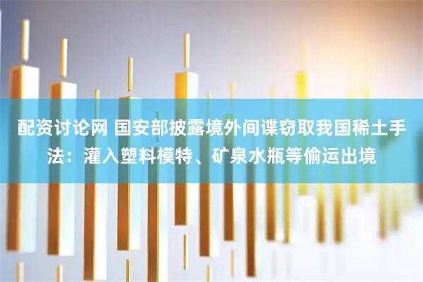 配资讨论网 国安部披露境外间谍窃取我国稀土手法：灌入塑料模特、矿泉水瓶等偷运出境