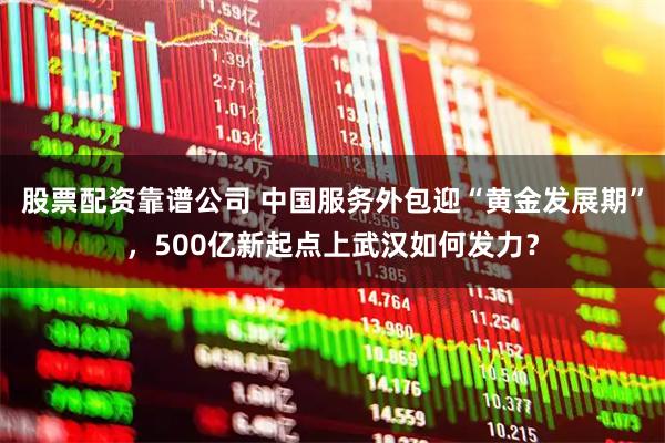 股票配资靠谱公司 中国服务外包迎“黄金发展期”，500亿新起点上武汉如何发力？