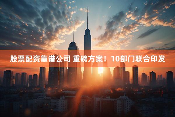 股票配资靠谱公司 重磅方案！10部门联合印发