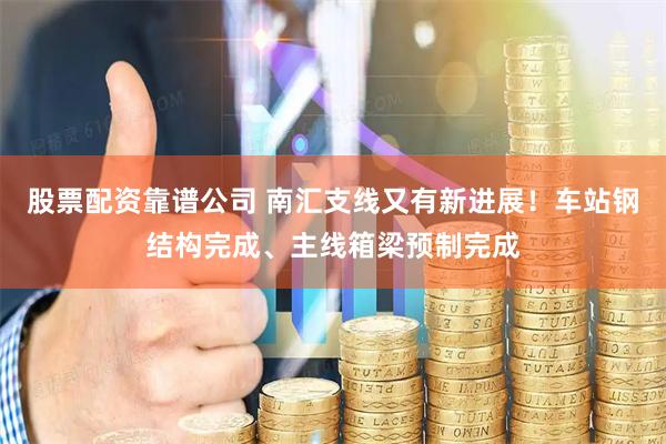 股票配资靠谱公司 南汇支线又有新进展！车站钢结构完成、主线箱梁预制完成