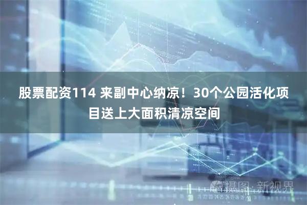 股票配资114 来副中心纳凉！30个公园活化项目送上大面积清凉空间