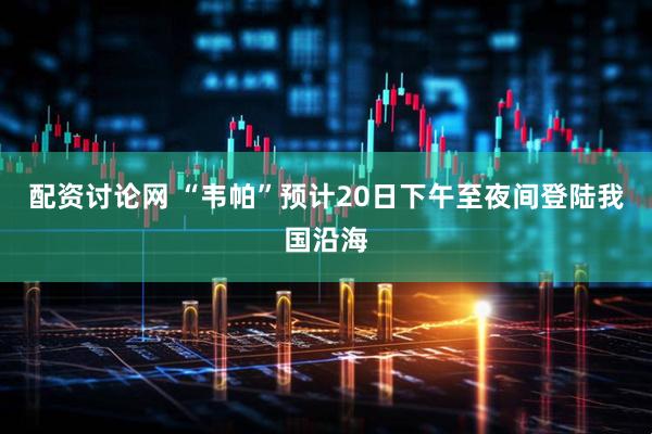 配资讨论网 “韦帕”预计20日下午至夜间登陆我国沿海