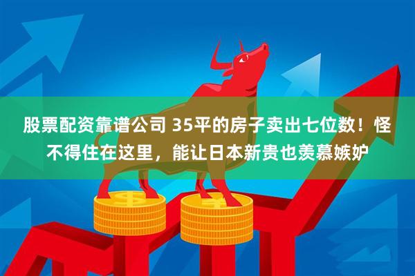 股票配资靠谱公司 35平的房子卖出七位数！怪不得住在这里，能让日本新贵也羡慕嫉妒