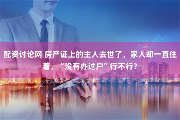 配资讨论网 房产证上的主人去世了，家人却一直住着，“没有办过户”行不行？