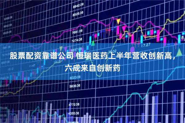 股票配资靠谱公司 恒瑞医药上半年营收创新高，六成来自创新药