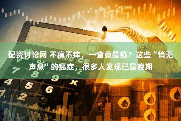 配资讨论网 不痛不痒，一查竟是癌？这些“悄无声息”的癌症，很多人发现已是晚期