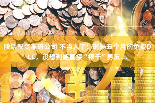 股票配资靠谱公司 不当人了！时隔五个月的免费DLC，没想到能直接“榨干”男友…