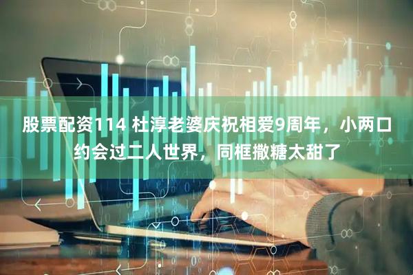 股票配资114 杜淳老婆庆祝相爱9周年，小两口约会过二人世界，同框撒糖太甜了