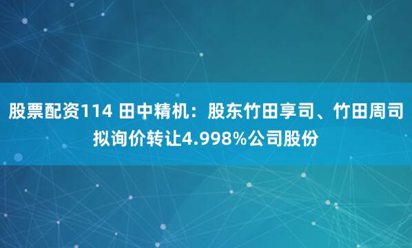 股票配资114 田中精机:股东竹田享司、竹田周司拟询价转让4.998%公司股份