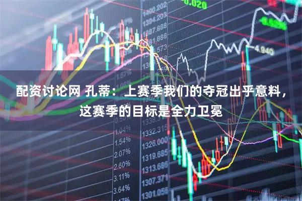 配资讨论网 孔蒂:上赛季我们的夺冠出乎意料,这赛季的目标是全力卫冕