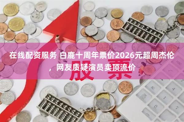 在线配资服务 白鹿十周年票价2026元超周杰伦，网友质疑演员卖顶流价