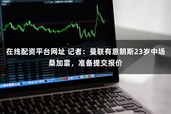 在线配资平台网址 记者：曼联有意朗斯23岁中场桑加雷，准备提交报价