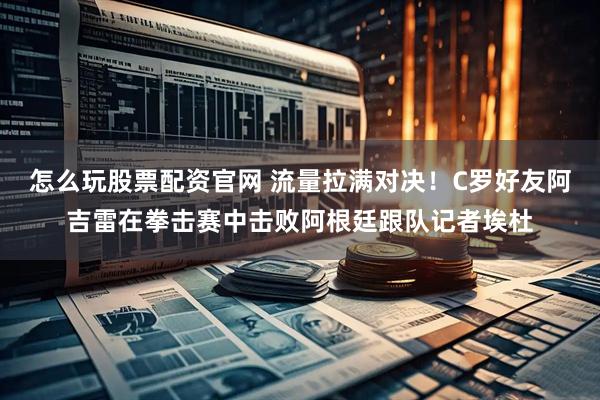 怎么玩股票配资官网 流量拉满对决！C罗好友阿吉雷在拳击赛中击败阿根廷跟队记者埃杜