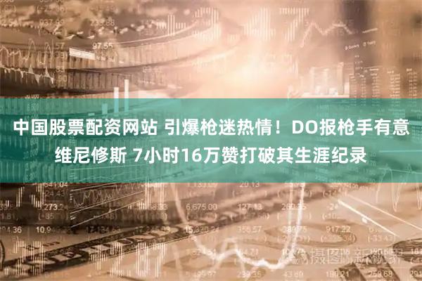 中国股票配资网站 引爆枪迷热情！DO报枪手有意维尼修斯 7小时16万赞打破其生涯纪录