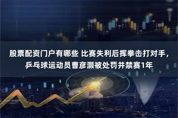 股票配资门户有哪些 比赛失利后挥拳击打对手，乒乓球运动员曹彦灏被处罚并禁赛1年