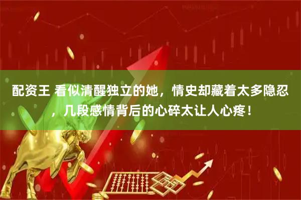 配资王 看似清醒独立的她，情史却藏着太多隐忍，几段感情背后的心碎太让人心疼！
