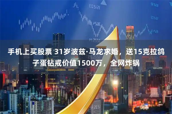 手机上买股票 31岁波兹·马龙求婚，送15克拉鸽子蛋钻戒价值1500万，全网炸锅