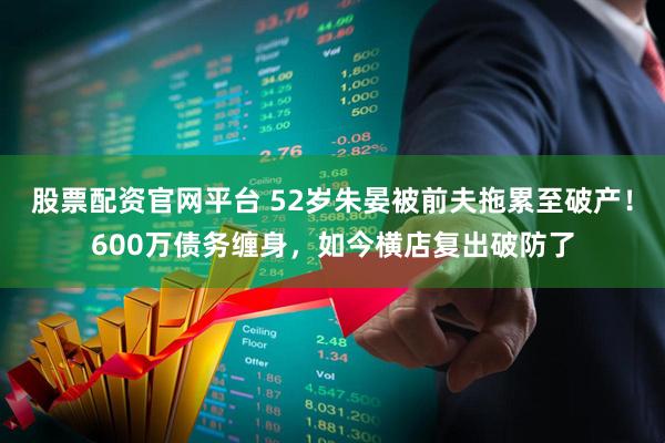 股票配资官网平台 52岁朱晏被前夫拖累至破产！600万债务缠身，如今横店复出破防了