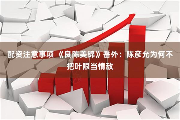 配资注意事项 《良陈美锦》番外：陈彦允为何不把叶限当情敌