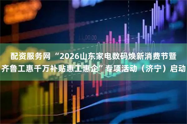 配资服务网 “2026山东家电数码焕新消费节暨齐鲁工惠千万补贴惠工惠企”专项活动（济宁）启动
