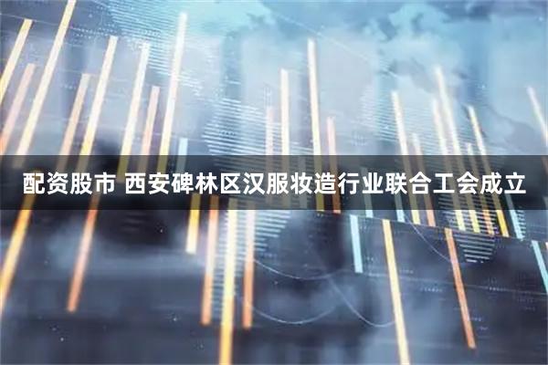 配资股市 西安碑林区汉服妆造行业联合工会成立
