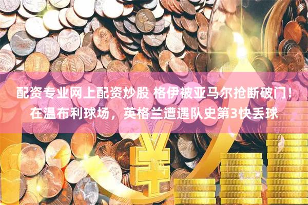 配资专业网上配资炒股 格伊被亚马尔抢断破门！在温布利球场，英格兰遭遇队史第3快丢球